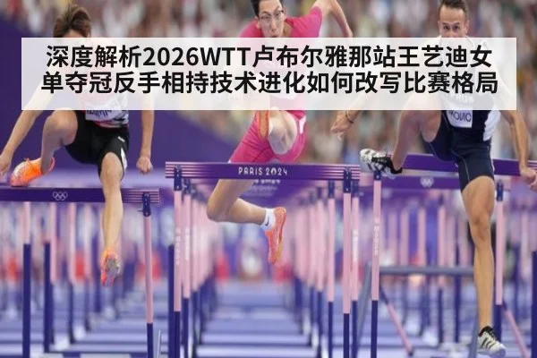 深度解析2026WTT卢布尔雅那站王艺迪女单夺冠反手相持技术进化如何改写比赛格局